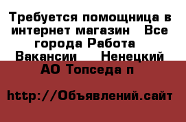 Требуется помощница в интернет-магазин - Все города Работа » Вакансии   . Ненецкий АО,Топседа п.